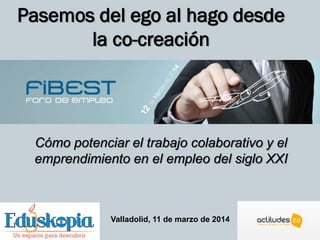 Pasemos del ego al hago desde
la co-creación
Cómo potenciar el trabajo colaborativo y el
emprendimiento en el empleo del siglo XXI
Valladolid, 11 de marzo de 2014
 