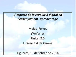 L’impacte de la revolució digital en
l’ensenyament- aprenentage
Meius Ferrés
@mferres
Unitat 2.0
Universitat de Girona
Figueres, 19 de febrer de 2014

 