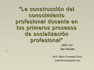 “ La construcción del
      conocimiento
profesional docente en
los primeros procesos
    de socialización
       profesional”
                     ISFD 127
                    San Nicolás

             Prof. María Fernanda Foresi
               maferforesi@gmail.com
 