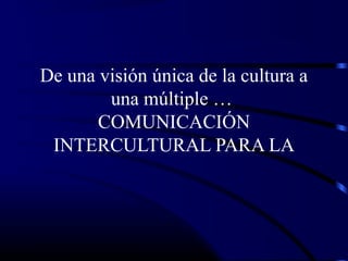 De una visión única de la cultura a
una múltiple …
COMUNICACIÓN
INTERCULTURAL PARA LA
 