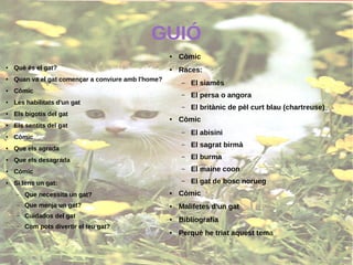 GUIÓ
●
Què és el gat?
● Quan va el gat començar a conviure amb l'home?
●
Còmic
●
Les habilitats d'un gat
●
Els bigotis del gat
●
Els sentits del gat
●
Còmic
● Que els agrada
●
Que els desagrada
●
Còmic
● Si tens un gat:
– Que necessita un gat?
– Que menja un gat?
– Cuidados del gat
– Com pots divertir el teu gat?
● Còmic
● Races:
– El siamès
– El persa o angora
– El britànic de pèl curt blau (chartreuse)
● Còmic
– El abisini
– El sagrat birmà
– El burma
– El maine coon
– El gat de bosc norueg
● Còmic
● Malifetes d'un gat
● Bibliografía
● Perquè he triat aquest tema
 