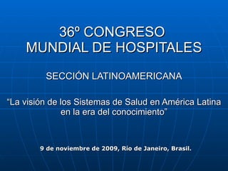 36º CONGRESO  MUNDIAL DE HOSPITALES SECCIÓN LATINOAMERICANA “La visión de los Sistemas de Salud en América Latina en la era del conocimiento” 9 de noviembre de 2009, Río de Janeiro, Brasil.  