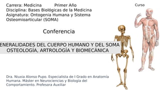 Dra. Niuxia Alonso Pupo. Especialista de I Grado en Anatomía
Humana. Máster en Neurociencias y Biología del
Comportamiento. Profesora Auxiliar
Carrera: Medicina Primer Año
Disciplina: Bases Biológicas de la Medicina
Asignatura: Ontogenia Humana y Sistema
Osteomioarticular (SOMA)
ENERALIDADES DEL CUERPO HUMANO Y DEL SOMA
OSTEOLOGÍA, ARTROLOGÍA Y BIOMECÁNICA
Conferencia
Curso
2020-21
 