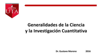 Generalidades de la Ciencia
y la Investigación Cuantitativa
Dr. Gustavo Moreno 2016
 
