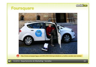 Foursquare




            hIp://www.sorayapaniagua.com/2011/02/13/emprendedores-­‐y-­‐medios-­‐sociales-­‐taxi-­‐oviedo/	
  


11/2/11	
   Departamento	
  de	
  Marke1ng	
  -­‐	
  Socialtec	
                                                 24	
  
 