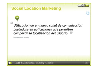 Social Location Marketing



“ Utilización de un nuevo canal de comunicación
  basándose en aplicaciones que permiten                               “
  compartir la localización del usuario.
 Tirso	
  Maldonado	
  -­‐	
  Socialtec	
  




  11/2/11	
   Departamento	
  de	
  Marke1ng	
  -­‐	
  Socialtec	
         28	
  
 