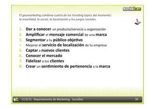 El	
  geomarke&ng	
  combina	
  cuatro	
  de	
  los	
  trending	
  topics	
  del	
  momento:	
  	
  
la	
  movilidad,	
  lo	
  social,	
  la	
  localización	
  y	
  los	
  juegos	
  sociales.	
  


1.  Dar	
  a	
  conocer	
  un	
  producto/servicio	
  u	
  organización	
  
2.  Ampliﬁcar	
  el	
  mensaje	
  comercial	
  de	
  una	
  marca	
  
3.  Segmentar	
  a	
  tu	
  público	
  obje1vo	
  
4.  Mejorar	
  el	
  servicio	
  de	
  localización	
  de	
  tu	
  empresa	
  
5.  Captar	
  a	
  nuevos	
  clientes	
  
6.  Conocer	
  el	
  mercado	
  
7.  Fidelizar	
  a	
  tus	
  clientes	
  
8.  Crear	
  un	
  sen1miento	
  de	
  pertenencia	
  a	
  la	
  marca	
  




  11/2/11	
   Departamento	
  de	
  Marke1ng	
  -­‐	
  Socialtec	
                                     35	
  
 