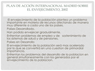 PLAN DE ACCIÓN INTERNACIONAL MADRID SOBRE
EL ENVEJECIMIENTO, 2002
El envejecimiento de la población plantea un problema
importante en materia de recursos afectando de manera
muy diferente a cada uno de los países.
Países Desarrollado.
Han podido envejecer gradualmente.
Enfrentan problemas de empleo y de sostenimiento de
los sistemas de salud y de pensiones.
Países en Desarrollo
El envejecimiento de la población será mas acelerado
por lo que se convertirá en una cuestion de primordial
importancia.
Enfrentan los problemas del desarrollo de la poblacion en
general simultaneamente con los generados por el
envejecimiento de la poblacion.
 