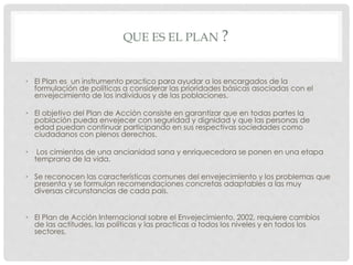 QUE ES EL PLAN ?
• El Plan es un instrumento practico para ayudar a los encargados de la
formulación de políticas a considerar las prioridades básicas asociadas con el
envejecimiento de los individuos y de las poblaciones.
• El objetivo del Plan de Acción consiste en garantizar que en todas partes la
población pueda envejecer con seguridad y dignidad y que las personas de
edad puedan continuar participando en sus respectivas sociedades como
ciudadanos con plenos derechos.
• Los cimientos de una ancianidad sana y enriquecedora se ponen en una etapa
temprana de la vida.
• Se reconocen las características comunes del envejecimiento y los problemas que
presenta y se formulan recomendaciones concretas adaptables a las muy
diversas circunstancias de cada país.
• El Plan de Acción Internacional sobre el Envejecimiento, 2002, requiere cambios
de las actitudes, las políticas y las practicas a todos los niveles y en todos los
sectores,
 