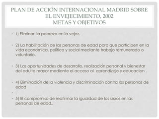 PLAN DE ACCIÓN INTERNACIONAL MADRID SOBRE
EL ENVEJECIMIENTO, 2002
METAS Y OBJETIVOS
• 1) Eliminar la pobreza en la vejez.
• 2) La habilitación de las personas de edad para que participen en la
vida económica, política y social mediante trabajo remunerado o
voluntario.
• 3) Las oportunidades de desarrollo, realización personal y bienestar
del adulto mayor mediante el acceso al aprendizaje y educacion .
• 4) Eliminación de la violencia y discriminación contra las personas de
edad
• .
• 5) El compromiso de reafirmar la igualdad de los sexos en las
personas de edad.,
 