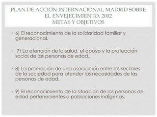 PLAN DE ACCIÓN INTERNACIONAL MADRID SOBRE
EL ENVEJECIMIENTO, 2002
METAS Y OBJETIVOS
• 6) El reconocimiento de la solidaridad familiar y
generacionaL
• 7) La atención de la salud, el apoyo y la protección
social de las personas de edad.,
• 8) La promoción de una asociación entre los sectores
de la sociedad para atender las necesidades de las
personas de edad.
• 9) El reconocimiento de la situación de las personas de
edad pertenecientes a poblaciones indígenas.
 