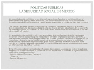 POLITICAS PUBLICAS
LA SEGURIDAD SOCIAL EN MEXICO
• La seguridad social en México es un sistema fragmentado, ligado a la participación en el
mercado laboral (formal) de los individuos. Con insuficiente protección social, inviabilidad
financiera y exclusión sistemática de ciertos grupos, tales como la población rural y en pobreza.
• Solamente alrededor de una cuarta parte de los adultos mayores recibe actualmente los
beneficios del sistema de seguridad social a través de una pensión o jubilación. En el segmento
de mayores ingresos la cobertura es del 50 por ciento, mientras que en el más pobre ni siquiera
alcanza el 3 por ciento.
• La seguridad social en México esta fragmentada en sistemas (horizontalmente) desiguales.
Coexisten sistemas especiales para trabajadores privados, empleados federales, estatales y
paraestatales, además de regímenes especiales para las universidades publicas, la banca y los
municipios. Las reformas de los últimos quince anos se enfocaron a mejorar la viabilidad
financiera de los sistemas de jubilaciones , pero no incluyeron las medidas necesarias para
ampliar la cobertura a la población pobre, ni para la integración de los múltiples regímenes en
un sistema único, equitativo y viable.
• En la ultima década se han realizado esfuerzos adicionales en México para reducir la pobreza
extrema y la vulnerabilidad de la población adulta mayor ante la caída en el ingreso derivado
del final de su vida productiva.
Oportunidades ( Programa Prospera)
70 y mas
Pensión Alimentaria.
 