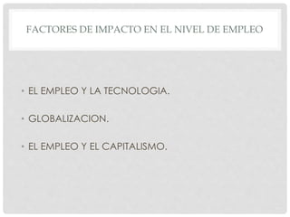FACTORES DE IMPACTO EN EL NIVEL DE EMPLEO
• EL EMPLEO Y LA TECNOLOGIA.
• GLOBALIZACION.
• EL EMPLEO Y EL CAPITALISMO.
 
