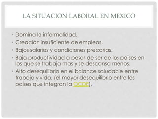 LA SITUACION LABORAL EN MEXICO
• Domina la informalidad.
• Creación insuficiente de empleos,
• Bajos salarios y condiciones precarias.
• Baja productividad a pesar de ser de los paises en
los que se trabaja mas y se descansa menos.
• Alto desequilibrio en el balance saludable entre
trabajo y vida. (el mayor desequilibrio entre los
países que integran la OCDE).
 