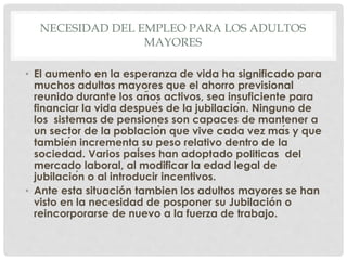 NECESIDAD DEL EMPLEO PARA LOS ADULTOS
MAYORES
• El aumento en la esperanza de vida ha significado para
muchos adultos mayores que el ahorro previsional
reunido durante los años activos, sea insuficiente para
financiar la vida después de la jubilación. Ninguno de
los sistemas de pensiones son capaces de mantener a
un sector de la población que vive cada vez más y que
también incrementa su peso relativo dentro de la
sociedad. Varios países han adoptado politicas del
mercado laboral, al modificar la edad legal de
jubilación o al introducir incentivos.
• Ante esta situación tambien los adultos mayores se han
visto en la necesidad de posponer su Jubilación o
reincorporarse de nuevo a la fuerza de trabajo.
 
