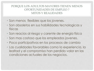 PORQUE LOS ADULTOS MAYORES TIENEN MENOS
OPORTUNIDADES DE EMPLEO ?
MITOS Y REALIDADES
• Son menos flexibles que los jovenes.
• Son obsoletos en sus habilidades tecnologicas y
físicas
• Son reacios al riesgo y carente de energía física
• Son mas costoso que los empleados jovenes.
• Poco participativos en los procesos de cambio
• Las cualidades favorables como la experiencia, la
lealtad y el compromiso han perdido valor en las
condiciones actuales de los negocios.
 