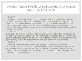 COMENTARIOS SOBRE LA EMPLEABILIDAD DE LOS
ADULTOS MAYORES
• CASO A
Los ultimos dos años he estado buscando trabajo y no lo he conseguido sin
importar mi experiencia y record de trabajo. Un gerente incluso me dijo que
estaban buscando una persona mas joven. Un problema que existe es que
muchos personas mayores no tienen las habilidades que se requieren en el
mundo cambiante de hoy. crecimos en la epoca de las maquinas de escribir y
nuestras computa.
• CASO B
Es dificil porque ahora la experiencia no es muy bien valorada y la mayoria de
los patrones quieren a alguien que pueda hacer el trabajo de tres lo cual no es
posible para las personas de edad. Quieren tambien alguien que tenga buena
apariencia y se pueda acoplar mejor con los empleados mas jovenes.
• CASO C
Los empleadores prefieren gente mas joven y dociles que puedan ser
subordinados mas comodos. La mayoria de los patrones tiene la idea de que
los empleados mas viejos tienen mas problemas de salud y faltaran mas al
trabajo que los empleados mas jovenes . Esto puede o no ser cierto pero esta
aceptado como un hecho.
 
