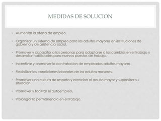 MEDIDAS DE SOLUCION
• Aumentar la oferta de empleo.
• Organizar un sistema de empleo para los adultos mayores en instituciones de
gobierno y de asistencia social.
• Promover y capacitar a las personas para adaptarse a los cambios en el trabajo y
desarrollar habilidades para nuevos puestos de trabajo.
• Incentivar y promover la contratacion de empleados adultos mayores
• Flexibilizar las condiciones laborales de los adultos mayores.
• Promover una cultura de respeto y atencion al adulto mayor y supervisar su
situacion
• Promover y facilitar el autoempleo.
• Prolongar la permanencia en el trabajo.
 