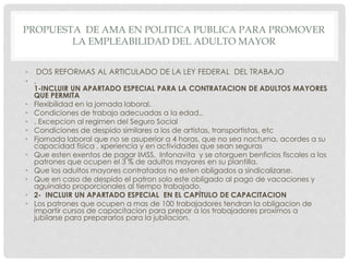 PROPUESTA DE AMA EN POLITICA PUBLICA PARA PROMOVER
LA EMPLEABILIDAD DEL ADULTO MAYOR
• DOS REFORMAS AL ARTICULADO DE LA LEY FEDERAL DEL TRABAJO
• .
1-INCLUIR UN APARTADO ESPECIAL PARA LA CONTRATACION DE ADULTOS MAYORES
QUE PERMITA
• Flexibilidad en la jornada laboral.
• Condiciones de trabajo adecuadas a la edad..
• . Excepcion al regimen del Seguro Social
• Condiciones de despido similares a los de artistas, transportistas, etc
• Fjornada laboral que no se asuperior a 4 horas, que no sea nocturna, acordes a su
capacidad fisica , xperiencia y en actividades que sean seguras
• Que esten exentos de pagar IMSS, Infonavita y se otorguen benficios fiscales a los
patrones que ocupen el 3 % de adultos mayores en su plantilla.
• Que los adultos mayores contratados no esten obligados a sindicalizarse.
• Que en caso de despido el patron solo este obligado al pago de vacaciones y
aguinaldo proporcionales al tiempo trabajado.
• 2- INCLUIR UN APARTADO ESPECIAL EN EL CAPÍTULO DE CAPACITACION
• Los patrones que ocupen a mas de 100 trabajadores tendran la obligacion de
impartir cursos de capacitacion para prepar a los trabajadores proximos a
jubilarse para prepararlos para la jubilacion.
 