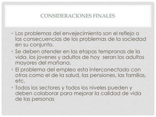 CONSIDERACIONES FINALES
• Los problemas del envejecimiento son el reflejo o
las consecuencias de los problemas de la sociedad
en su conjunto.
• Se deben atender en las etapas tempranas de la
vida. los jovenes y adultos de hoy seran los adultos
mayores del mañana.
• El problema del empleo esta interconectado con
otros como el de la salud, las pensiones, las familias,
etc.
• Todos los sectores y todos los niveles pueden y
deben colaborar para mejorar la calidad de vida
de las personas
 
