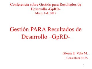 1
Conferencia sobre Gestión para Resultados de
Desarrollo -GpRD-
Marzo 6 de 2015
Gestión PARA Resultados de
Desarrollo –GpRD-
Gloria E. Vela M.
Consultora FIDA
 
