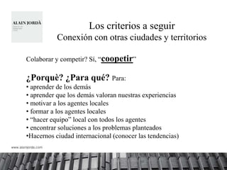 Los criterios a seguir
           Conexión con otras ciudades y territorios

Colaborar y competir? Sí, “coopetir”

¿Porquè? ¿Para qué? Para:
• aprender de los demás
• aprender que los demás valoran nuestras experiencias
• motivar a los agentes locales
• formar a los agentes locales
• “hacer equipo” local con todos los agentes
• encontrar soluciones a los problemas planteados
•Hacernos ciudad internacional (conocer las tendencias)
 