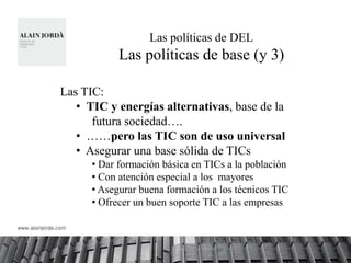 Las políticas de DEL
            Las políticas de base (y 3)

Las TIC:
   • TIC y energías alternativas, base de la
      futura sociedad….
   • ……pero las TIC son de uso universal
   • Asegurar una base sólida de TICs
      • Dar formación básica en TICs a la población
      • Con atención especial a los mayores
      • Asegurar buena formación a los técnicos TIC
      • Ofrecer un buen soporte TIC a las empresas
 