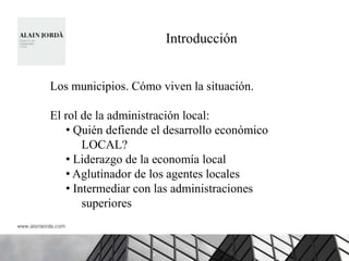 Introducción


Los municipios. Cómo viven la situación.

El rol de la administración local:
   • Quién defiende el desarrollo económico
       LOCAL?
   • Liderazgo de la economía local
   • Aglutinador de los agentes locales
   • Intermediar con las administraciones
       superiores
 