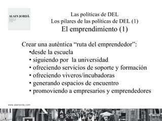 Las políticas de DEL
          Los pilares de las políticas de DEL (1)
              El emprendimiento (1)

Crear una auténtica “ruta del emprendedor”:
  •desde la escuela
  • siguiendo por la universidad
  • ofreciendo servicios de soporte y formación
  • ofreciendo viveros/incubadoras
  • generando espacios de encuentro
  • promoviendo a empresarios y emprendedores
 