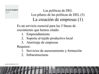 Las políticas de DEL
         Los pilares de las políticas de DEL (3)
          La creación de empresas (1)
Es un servicio esencial para las 3 líneas de
crecimiento que hemos citado:
   1. Emprendimiento
   2. Soporte al tejido productivo local
   3. Aterrizaje de empresas
Requiere:
   1. Servicios de asesoramiento y formación
   2. Infraestructuras
 