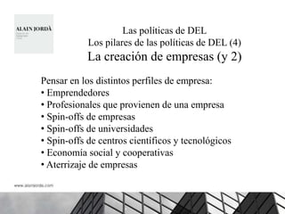 Las políticas de DEL
            Los pilares de las políticas de DEL (4)
           La creación de empresas (y 2)
Pensar en los distintos perfiles de empresa:
• Emprendedores
• Profesionales que provienen de una empresa
• Spin-offs de empresas
• Spin-offs de universidades
• Spin-offs de centros científicos y tecnológicos
• Economía social y cooperativas
• Aterrizaje de empresas
 