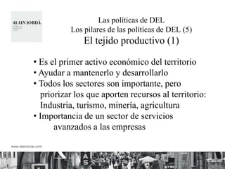 Las políticas de DEL
           Los pilares de las políticas de DEL (5)
               El tejido productivo (1)

• Es el primer activo económico del territorio
• Ayudar a mantenerlo y desarrollarlo
• Todos los sectores son importante, pero
  priorizar los que aporten recursos al territorio:
  Industria, turismo, minería, agricultura
• Importancia de un sector de servicios
      avanzados a las empresas
 