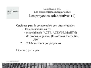 Las políticas de DEL
               Los complementos necesarios (2)
           Los proyectos colaborativos (1)

Opciones para la colaboración con otras ciudades
  1. Colaboraciones en red
      • especializada (ACTE, ACEVIN, MAETN)
      • de propósito general (Eurotowns, Eurocities,
             UIM)
  2. Colaboraciones por proyectos

Liderar o participar
 