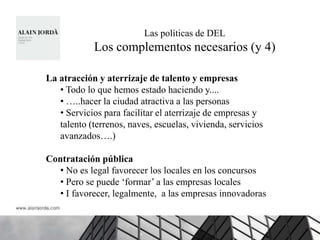 Las políticas de DEL
            Los complementos necesarios (y 4)

La atracción y aterrizaje de talento y empresas
   • Todo lo que hemos estado haciendo y....
   • …..hacer la ciudad atractiva a las personas
   • Servicios para facilitar el aterrizaje de empresas y
   talento (terrenos, naves, escuelas, vivienda, servicios
   avanzados….)

Contratación pública
   • No es legal favorecer los locales en los concursos
   • Pero se puede „formar‟ a las empresas locales
   • I favorecer, legalmente, a las empresas innovadoras
 