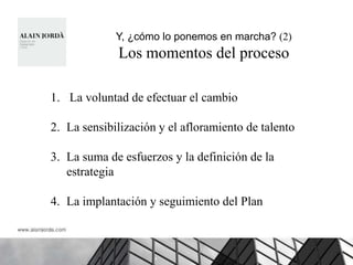Y, ¿cómo lo ponemos en marcha? (2)
             Los momentos del proceso

1. La voluntad de efectuar el cambio

2. La sensibilización y el afloramiento de talento

3. La suma de esfuerzos y la definición de la
   estrategia

4. La implantación y seguimiento del Plan
 