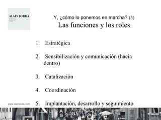 Y, ¿cómo lo ponemos en marcha? (3)
         Las funciones y los roles

1. Estratégica

2. Sensibilización y comunicación (hacia
   dentro)

3. Catalización

4. Coordinación

5. Implantación, desarrollo y seguimiento
 