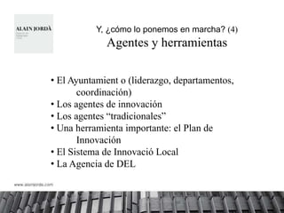 Y, ¿cómo lo ponemos en marcha? (4)
             Agentes y herramientas

• El Ayuntamient o (liderazgo, departamentos,
       coordinación)
• Los agentes de innovación
• Los agentes “tradicionales”
• Una herramienta importante: el Plan de
       Innovación
• El Sistema de Innovació Local
• La Agencia de DEL
 
