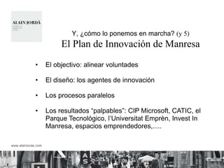 Y, ¿cómo lo ponemos en marcha? (y 5)
         El Plan de Innovación de Manresa
•   El objectivo: alinear voluntades

•   El diseño: los agentes de innovación

•   Los procesos paralelos

•   Los resultados “palpables”: CIP Microsoft, CATIC, el
    Parque Tecnológico, l‟Universitat Emprèn, Invest In
    Manresa, espacios emprendedores,….
 