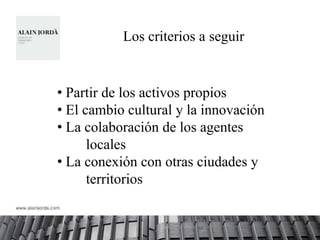 Los criterios a seguir


• Partir de los activos propios
• El cambio cultural y la innovación
• La colaboración de los agentes
      locales
• La conexión con otras ciudades y
      territorios
 