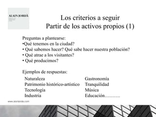 Los criterios a seguir
            Partir de los activos propios (1)
Preguntas a plantearse:
•Qué tenemos en la ciudad?
• Qué sabemos hacer? Qué sabe hacer nuestra población?
• Qué atrae a los visitantes?
• Qué producimos?

Ejemplos de respuestas:
 Naturaleza                       Gastronomía
 Patrimonio histórico-artístico   Tranquilidad
 Tecnología                       Música
 Industria                        Educación……….
 