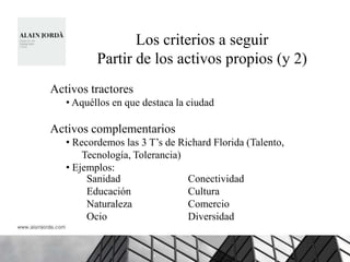 Los criterios a seguir
          Partir de los activos propios (y 2)
Activos tractores
   • Aquéllos en que destaca la ciudad

Activos complementarios
   • Recordemos las 3 T‟s de Richard Florida (Talento,
       Tecnología, Tolerancia)
   • Ejemplos:
        Sanidad                Conectividad
        Educación              Cultura
        Naturaleza             Comercio
        Ocio                   Diversidad
 