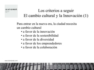 Los criterios a seguir
     El cambio cultural y la Innovación (1)
Para entrar en la nueva era, la ciudad necesita
un cambio cultural
   • a favor de la innovación
   • a favor de la sostenibilidad
   • a favor de la diversidad
   • a favor de los emprendedores
   • a favor de la colaboración
 