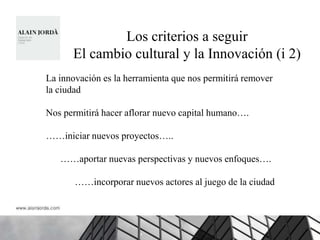 Los criterios a seguir
      El cambio cultural y la Innovación (i 2)
La innovación es la herramienta que nos permitirá remover
la ciudad

Nos permitirá hacer aflorar nuevo capital humano….

……iniciar nuevos proyectos…..

   ……aportar nuevas perspectivas y nuevos enfoques….

       ……incorporar nuevos actores al juego de la ciudad
 