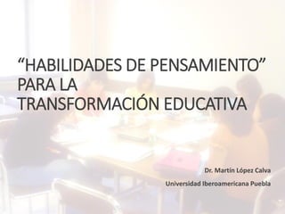 “HABILIDADES DE PENSAMIENTO”
PARA LA
TRANSFORMACIÓN EDUCATIVA
Dr. Martín López Calva
Universidad Iberoamericana Puebla
 