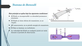 Teorema de Bernoulli
Este principio se aplica bajo las siguientes condiciones:
 El fluido es incompresible; su densidad permanece
constante.
 El fluido no tiene efectos de rozamiento, es no
viscoso.
 En consecuencia, no se pierde energía de rozamiento.
 El flujo es laminar, no turbulento.
 La velocidad del fluido en cualquier punto no varia
durante el periodo de observacion.
 