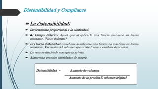Distensibilidad y Compliance
La distensibilidad:
 Inversamente proporcional a la elasticidad.
 A) Cuerpo Elástico: Aquel que al aplicarle una fuerza mantiene su forma
constante. (No se deforma)
 B) Cuerpo distensible: Aquel que al aplicarle una fuerza no mantiene su forma
constante. Variación del volumen que existe frente a cambios de presion.
 La vena se distiende mas que la arteria.
 Almacenan grandes cantidades de sangre.
Distensibilidad = Aumento de volumen
____________________________________________
Aumento de la presión X volumen original
 