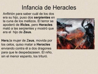 Infancia de Heracles
 Anfitrión para saber cuál de los dos
 era su hijo, puso dos serpientes en
 la cuna de los mellizos. El terror se
 apoderó de Ificles, pero Heracles
 mató a las serpientes y mostró que
 era el hijo de Zeus.

Hera,la mujer de Zeus, movida por
los celos, quiso matar a Heracles
enviando contra él a dos dragones
para que le despedazasen. El niño,
sin el menor espanto, los trituró.
 