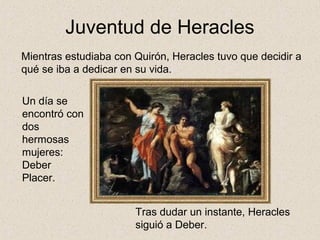 Juventud de Heracles
Mientras estudiaba con Quirón, Heracles tuvo que decidir a
qué se iba a dedicar en su vida.

Un día se
encontró con
dos
hermosas
mujeres:
Deber
Placer.


                       Tras dudar un instante, Heracles
                       siguió a Deber.
 