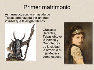 Primer matrimonio
Así armado, acudió en ayuda de
Tebas, amenazada por un cruel
invasor que le exigía tributos.

                         Gracias a
                         Heracles,
                         Tebas obtuvo
                         la victoria y
                         Creonte, rey
                         de la ciudad,
                         le ofreció a su
                         hija Mégara
                         como esposa.
 
