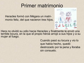 Primer matrimonio
   Heracles formó con Mégara un matri-
   monio feliz, del que nacieron tres hijos.



Hera no olvidó su odio hacia Heracles y finalmente le envió una
terrible locura, en la que el propio héroe arrojó a sus hijos y a su
mujer al fuego.
                                  Cuando pasó su locura y vio lo
                                  que había hecho, quedó
                                  destrozado por la pena y lloraba
                                  sin consuelo.
 